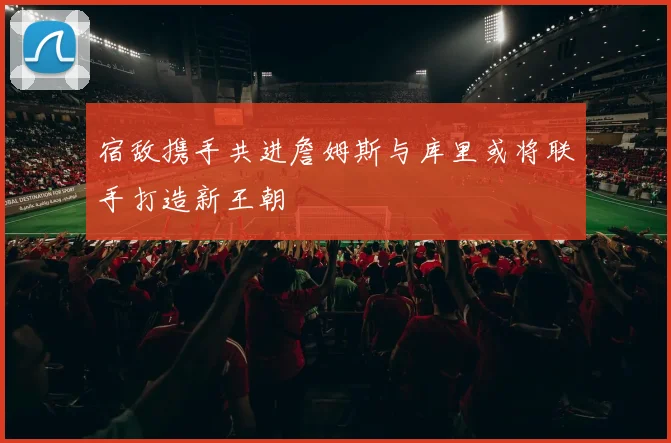 宿敌携手共进詹姆斯与库里或将联手打造新王朝