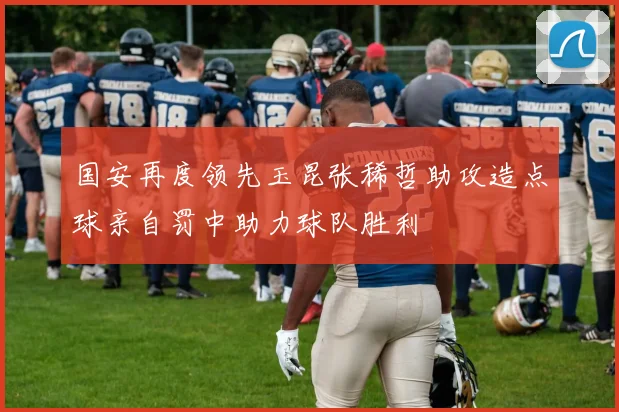 国安再度领先玉昆张稀哲助攻造点球亲自罚中助力球队胜利