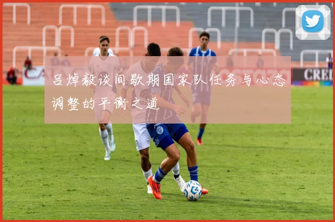 吕焯毅谈间歇期国家队任务与心态调整的平衡之道