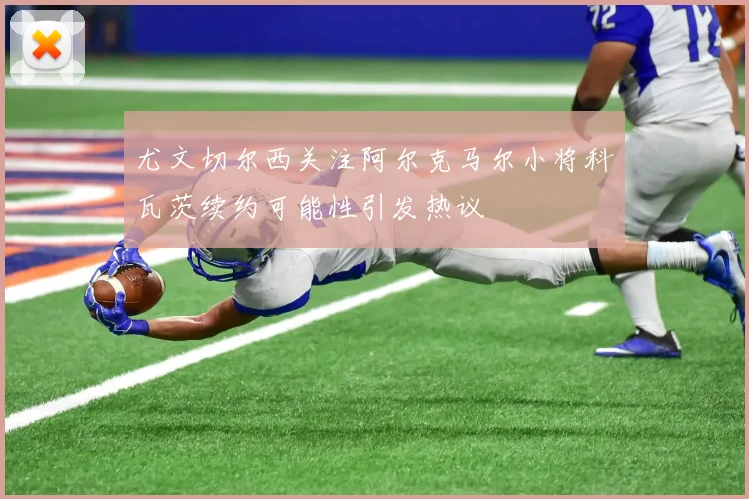 尤文切尔西关注阿尔克马尔小将科瓦茨续约可能性引发热议