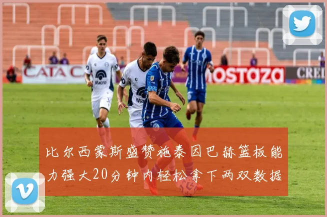 比尔西蒙斯盛赞施泰因巴赫篮板能力强大20分钟内轻松拿下两双数据