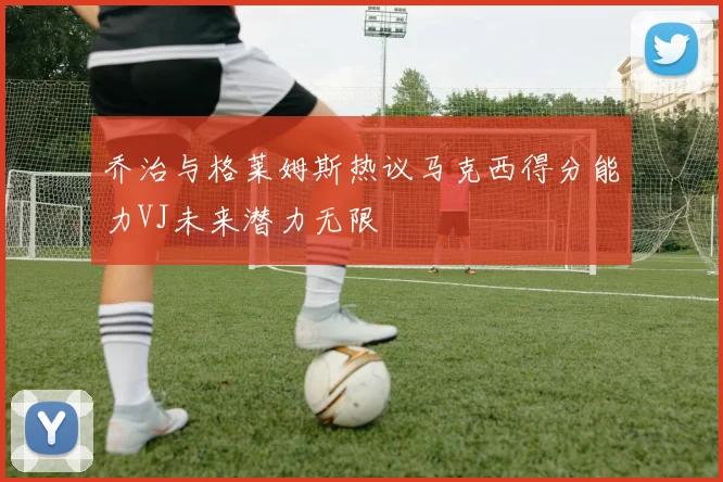 乔治与格莱姆斯热议马克西得分能力VJ未来潜力无限