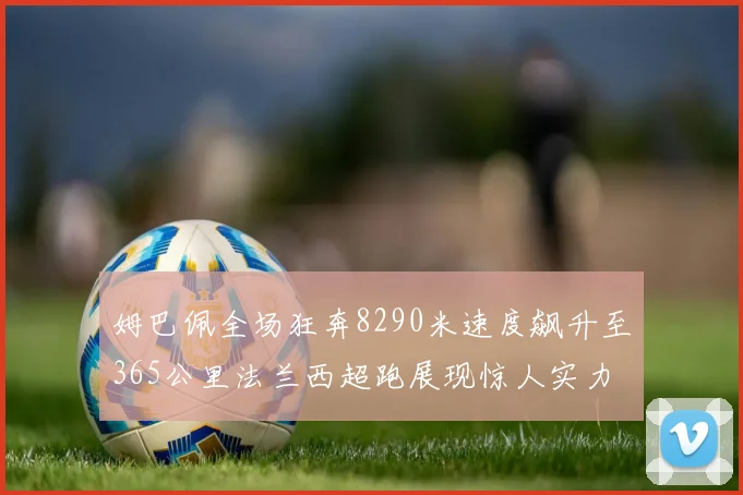 姆巴佩全场狂奔8290米速度飙升至365公里法兰西超跑展现惊人实力