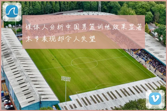 媒体人分析中国男篮训练效果显著末节表现却令人失望