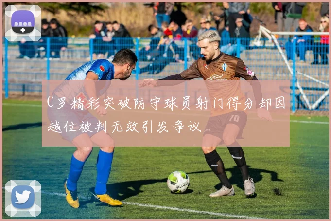 C罗精彩突破防守球员射门得分却因越位被判无效引发争议
