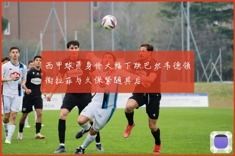 西甲球员身价大幅下跌巴尔韦德领衔拉菲与久保紧随其后
