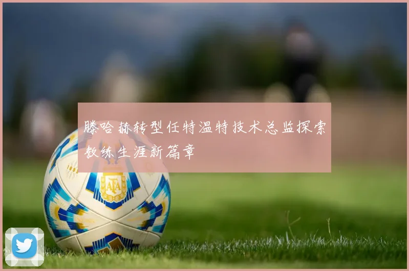 滕哈赫转型任特温特技术总监探索教练生涯新篇章