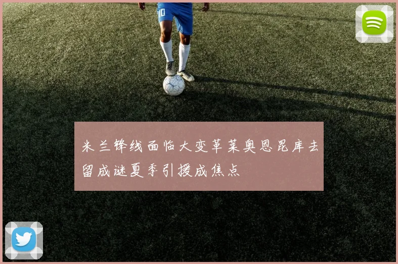米兰锋线面临大变革莱奥恩昆库去留成谜夏季引援成焦点