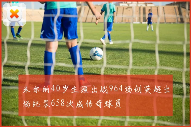 米尔纳40岁生涯出战964场创英超出场纪录658次成传奇球员