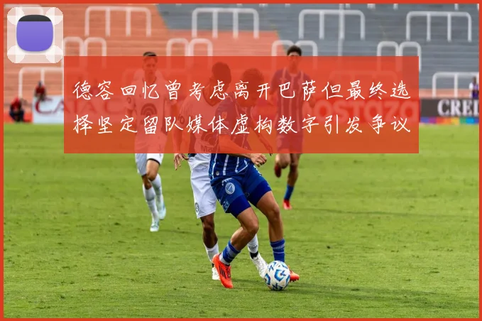 德容回忆曾考虑离开巴萨但最终选择坚定留队媒体虚构数字引发争议