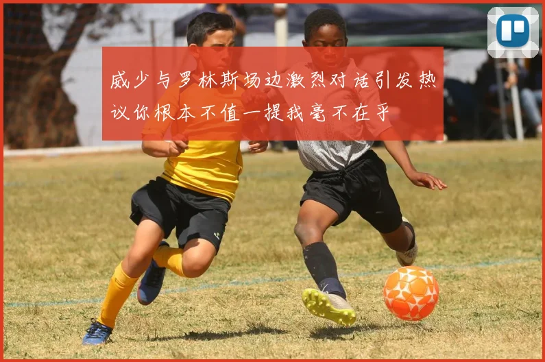 威少与罗林斯场边激烈对话引发热议你根本不值一提我毫不在乎