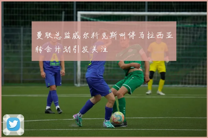 曼联总监威尔科克斯叫停马拉西亚转会计划引发关注