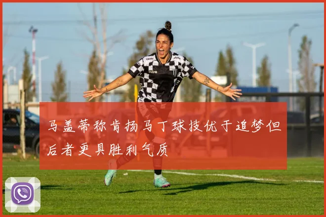 马盖蒂称肯扬马丁球技优于追梦但后者更具胜利气质