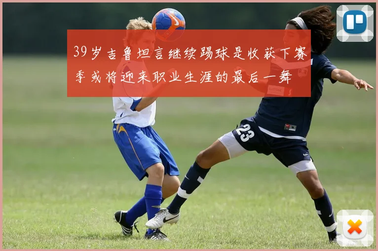 39岁吉鲁坦言继续踢球是收获下赛季或将迎来职业生涯的最后一舞