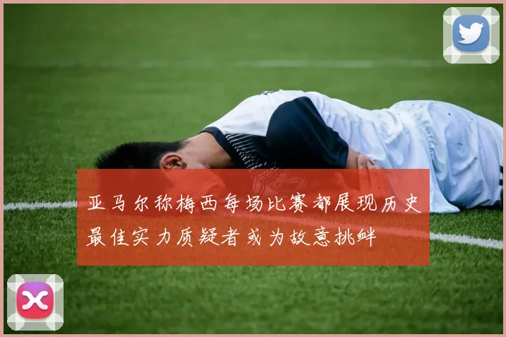 亚马尔称梅西每场比赛都展现历史最佳实力质疑者或为故意挑衅