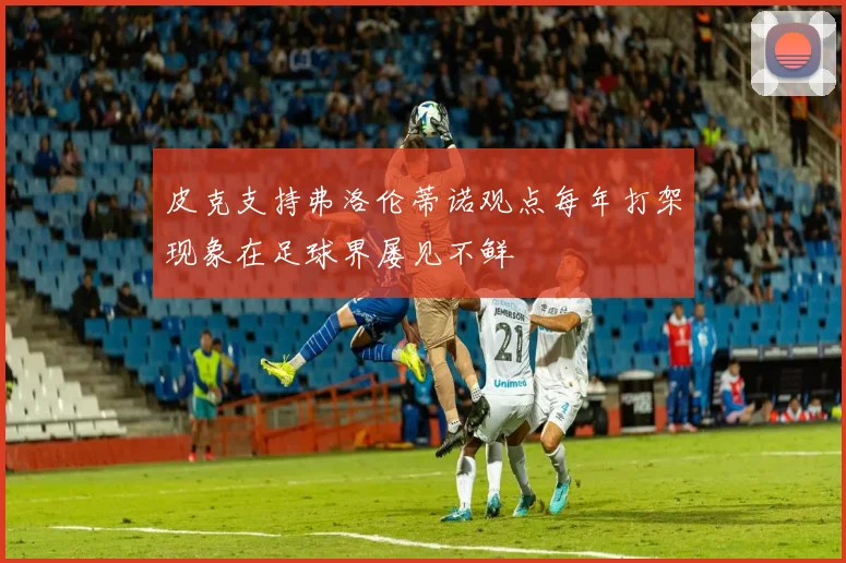 皮克支持弗洛伦蒂诺观点每年打架现象在足球界屡见不鲜