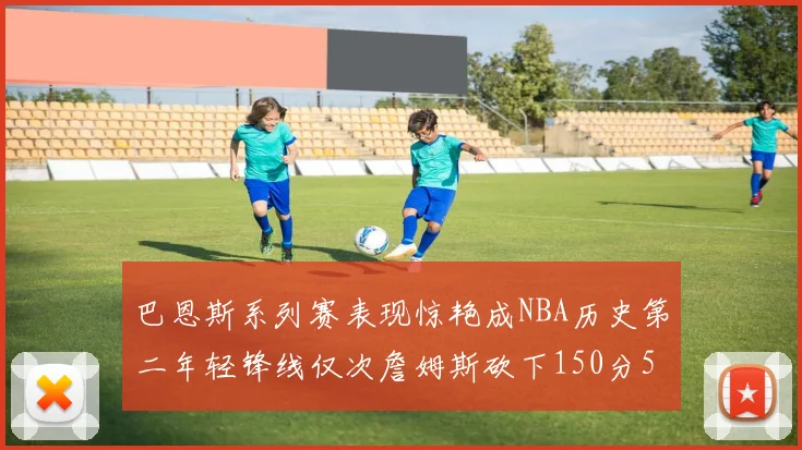 巴恩斯系列赛表现惊艳成NBA历史第二年轻锋线仅次詹姆斯砍下150分50助